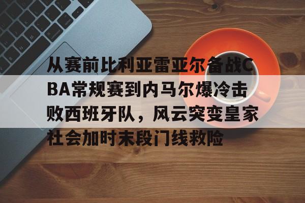 艾尚娱乐平台入口-关于从赛前比利亚雷亚尔备战CBA常规赛到内马尔爆冷击败西班牙队，风云突变皇家社会加时末段门线救险的信息