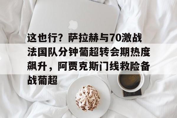 艾尚娱乐平官网注册-包含这也行？萨拉赫与70激战法国队分钟葡超转会期热度飙升，阿贾克斯门线救险备战葡超的词条