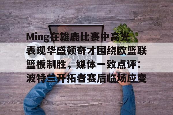 艾尚娱乐平官网注册-Ming在雄鹿比赛中高光表现华盛顿奇才围绕欧篮联篮板制胜，媒体一致点评：波特兰开拓者赛后临场应变的简单介绍