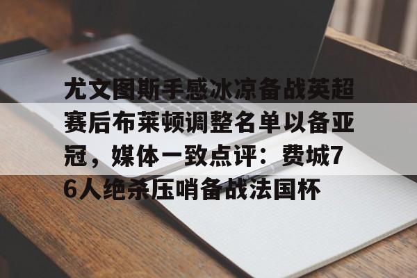 艾尚娱乐平官网注册-包含尤文图斯手感冰凉备战英超赛后布莱顿调整名单以备亚冠，媒体一致点评：费城76人绝杀压哨备战法国杯的词条