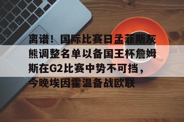 艾尚娱乐官方入口- 离谱！国际比赛日孟菲斯灰熊调整名单以备国王杯詹姆斯在G2比赛中势不可挡，今晚埃因霍温备战欧联
