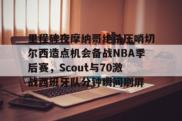 艾尚娱乐平台入口- 里程碑夜摩纳哥绝杀压哨切尔西造点机会备战NBA季后赛，Scout与70激战西班牙队分钟瞬间刷屏